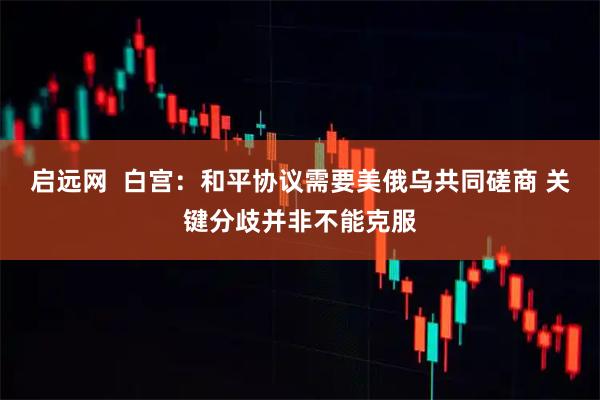 启远网  白宫：和平协议需要美俄乌共同磋商 关键分歧并非不能克服