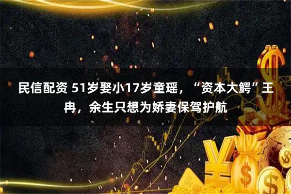 民信配资 51岁娶小17岁童瑶，“资本大鳄”王冉，余生只想为娇妻保驾护航
