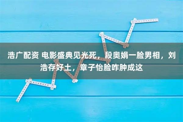 浩广配资 电影盛典见光死,段奥娟一脸男相,刘浩存好土,章子怡脸咋肿成这