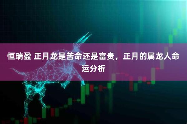 恒瑞盈 正月龙是苦命还是富贵,正月的属龙人命运分析